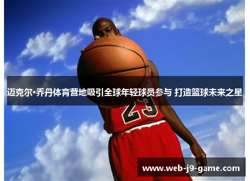 迈克尔·乔丹体育营地吸引全球年轻球员参与 打造篮球未来之星