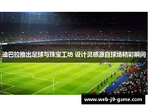 迪巴拉推出足球与珠宝工坊 设计灵感源自球场精彩瞬间