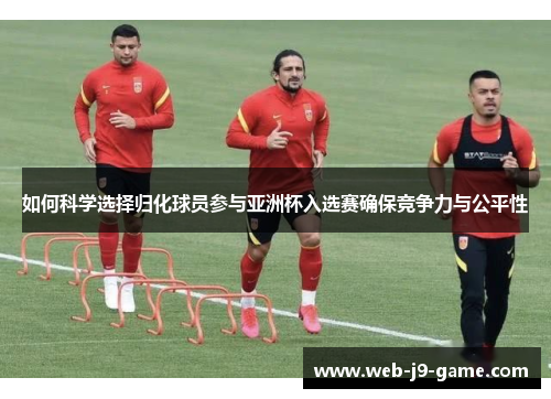 如何科学选择归化球员参与亚洲杯入选赛确保竞争力与公平性 如何科学选择归化球员参与亚洲杯入选赛确保竞争力与公平性