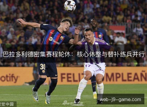 巴拉多利德密集赛程轮休:核心休整与替补练兵并行 巴拉多利德密集赛程轮休:核心休整与替补练兵并行